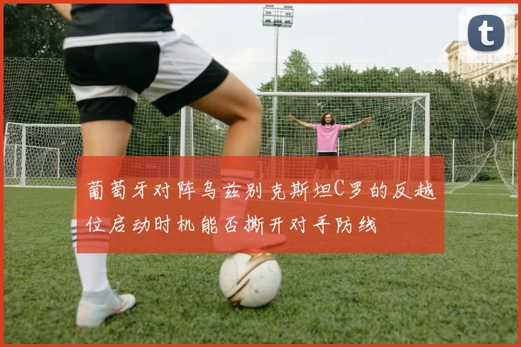 葡萄牙对阵乌兹别克斯坦C罗的反越位启动时机能否撕开对手防线