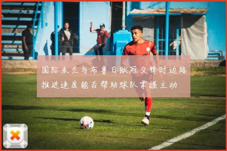 国际米兰与布鲁日欧冠交锋时边路推进速度能否帮助球队掌握主动