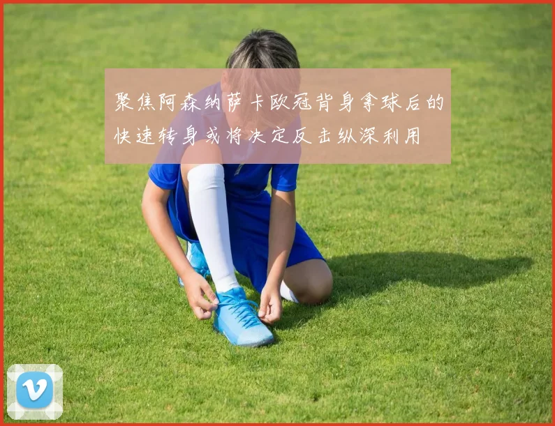 聚焦阿森纳萨卡欧冠背身拿球后的快速转身或将决定反击纵深利用