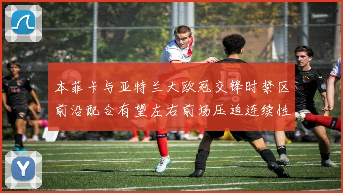 本菲卡与亚特兰大欧冠交锋时禁区前沿配合有望左右前场压迫连续性