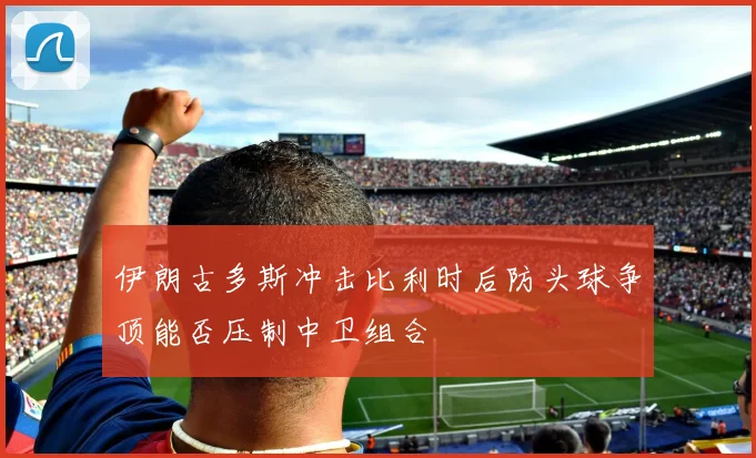 伊朗古多斯冲击比利时后防头球争顶能否压制中卫组合