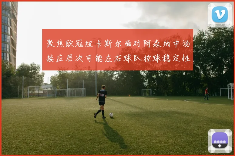 聚焦欧冠纽卡斯尔面对阿森纳中场接应层次可能左右球队控球稳定性