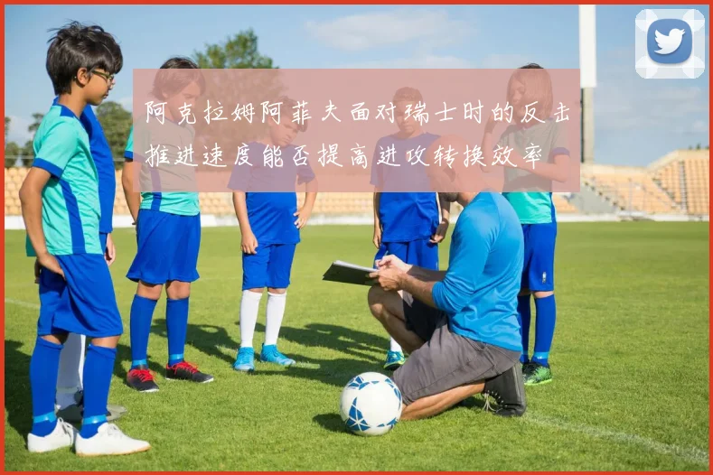 阿克拉姆阿菲夫面对瑞士时的反击推进速度能否提高进攻转换效率