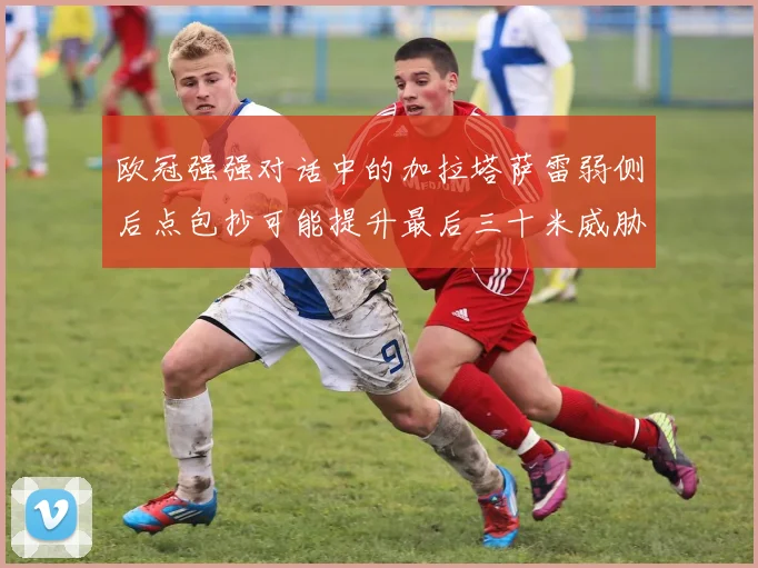 欧冠强强对话中的加拉塔萨雷弱侧后点包抄可能提升最后三十米威胁