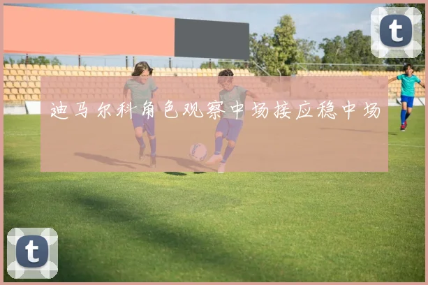 迪马尔科角色观察中场接应稳中场