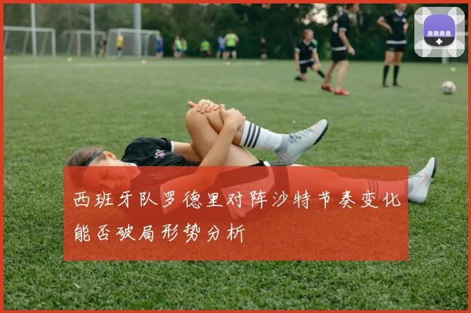 西班牙队罗德里对阵沙特节奏变化能否破局形势分析