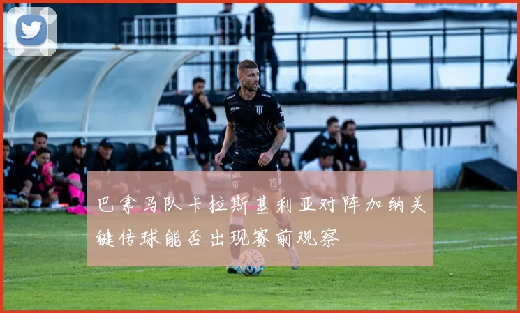 巴拿马队卡拉斯基利亚对阵加纳关键传球能否出现赛前观察