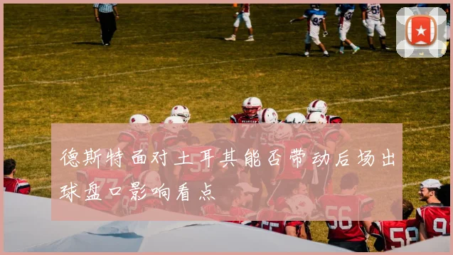 德斯特面对土耳其能否带动后场出球盘口影响看点
