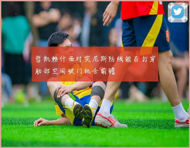 哲凯赖什面对突尼斯防线能否打穿肋部空间破门机会前瞻