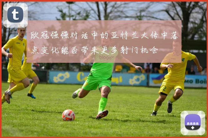 欧冠强强对话中的亚特兰大传中落点变化能否带来更多射门机会