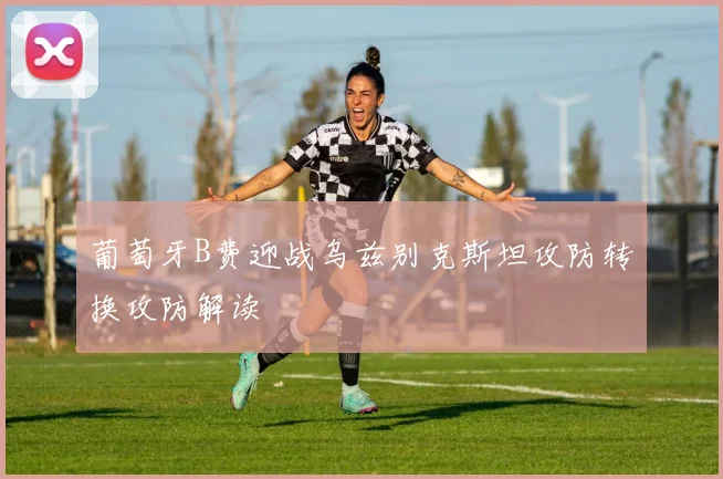 葡萄牙B费迎战乌兹别克斯坦攻防转换攻防解读