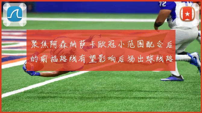 聚焦阿森纳萨卡欧冠小范围配合后的前插路线有望影响后场出球线路