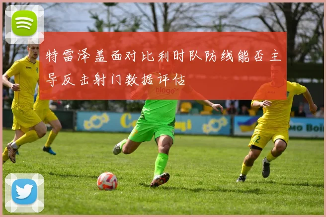 特雷泽盖面对比利时队防线能否主导反击射门数据评估