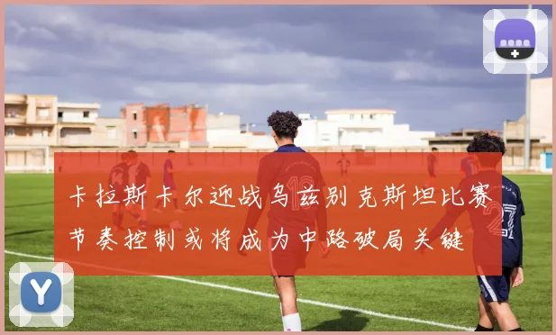 卡拉斯卡尔迎战乌兹别克斯坦比赛节奏控制或将成为中路破局关键