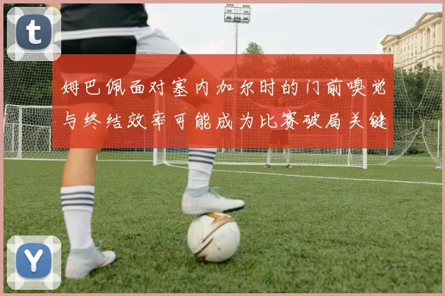 姆巴佩面对塞内加尔时的门前嗅觉与终结效率可能成为比赛破局关键