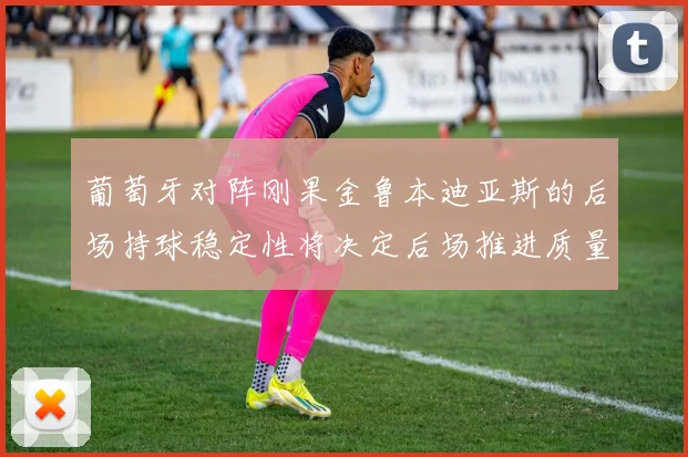 葡萄牙对阵刚果金鲁本迪亚斯的后场持球稳定性将决定后场推进质量