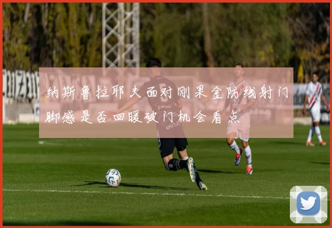 纳斯鲁拉耶夫面对刚果金防线射门脚感是否回暖破门机会看点