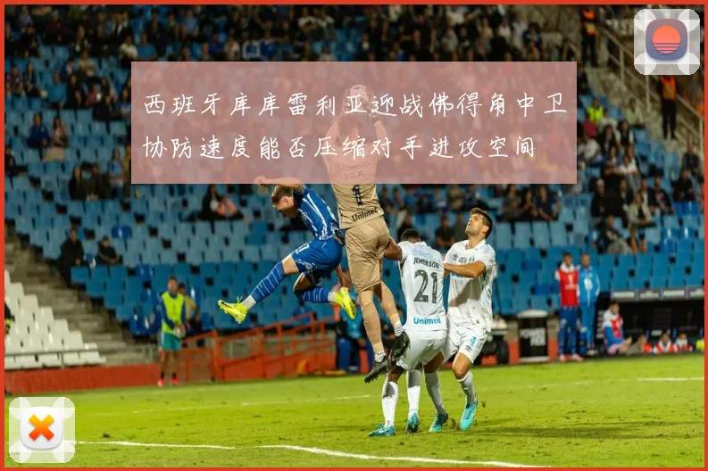西班牙库库雷利亚迎战佛得角中卫协防速度能否压缩对手进攻空间