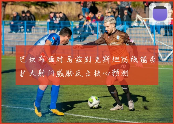 巴坎布面对乌兹别克斯坦防线能否扩大射门威胁反击核心预测