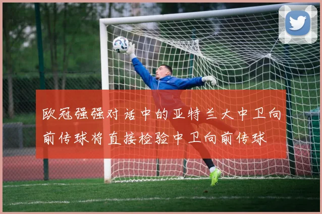欧冠强强对话中的亚特兰大中卫向前传球将直接检验中卫向前传球