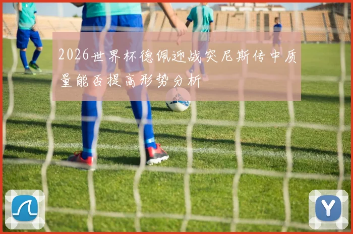 2026世界杯德佩迎战突尼斯传中质量能否提高形势分析