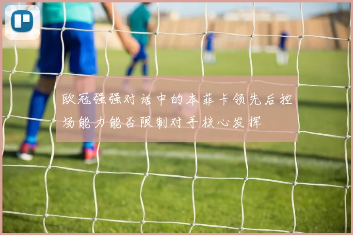 欧冠强强对话中的本菲卡领先后控场能力能否限制对手核心发挥