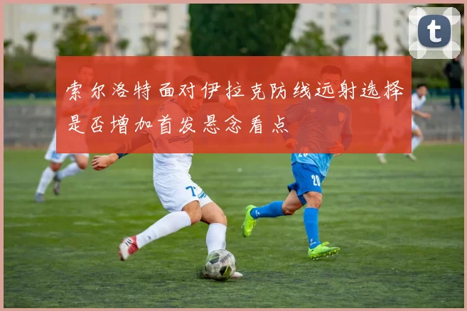 索尔洛特面对伊拉克防线远射选择是否增加首发悬念看点