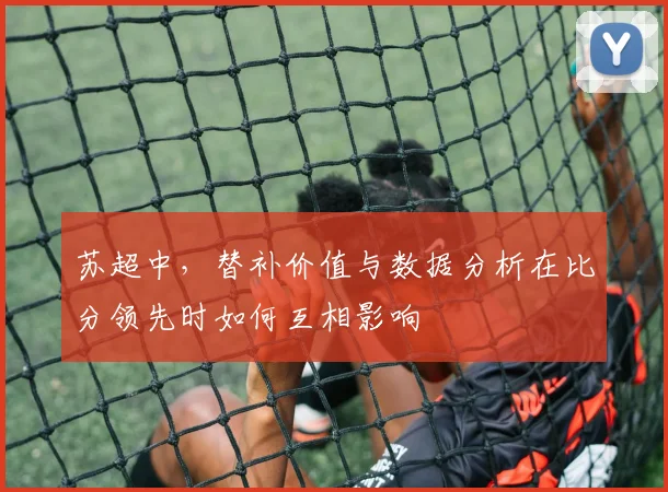 苏超中,替补价值与数据分析在比分领先时如何互相影响