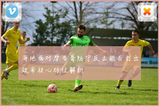 海地面对摩洛哥防守反击能否打出效率核心对位解析