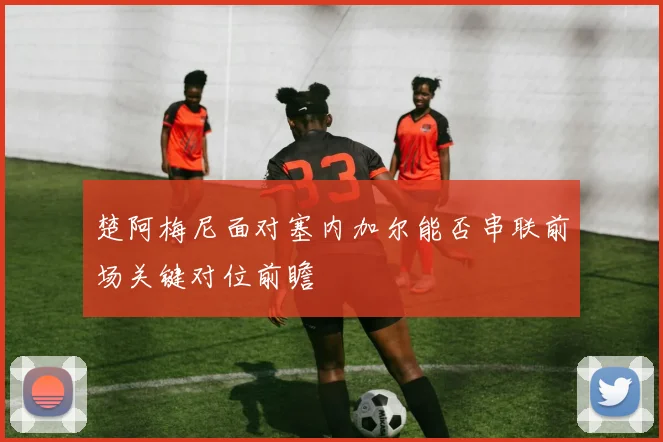 楚阿梅尼面对塞内加尔能否串联前场关键对位前瞻