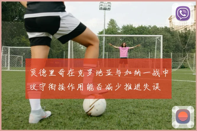莫德里奇在克罗地亚与加纳一战中攻守衔接作用能否减少推进失误