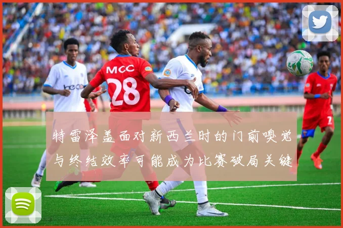 特雷泽盖面对新西兰时的门前嗅觉与终结效率可能成为比赛破局关键