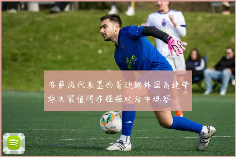 洛萨诺代表墨西哥迎战韩国高速带球决策值得在强强对话中观察