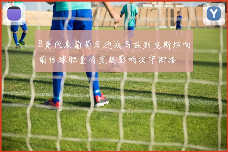 B费代表葡萄牙迎战乌兹别克斯坦向前传球胆量将直接影响攻守衔接