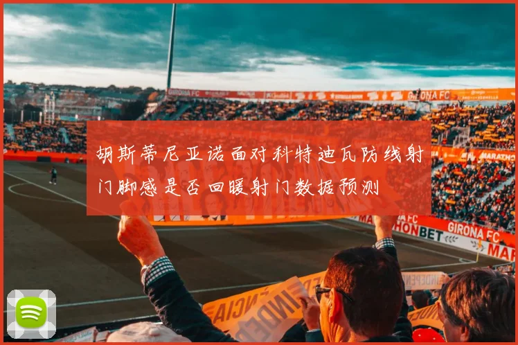 胡斯蒂尼亚诺面对科特迪瓦防线射门脚感是否回暖射门数据预测