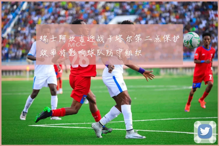 瑞士阿坎吉迎战卡塔尔第二点保护效率将影响球队防守组织