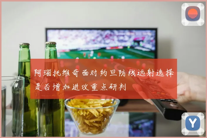 阿瑙托维奇面对约旦防线远射选择是否增加进攻重点研判