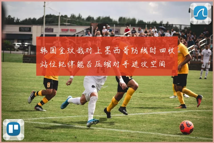 韩国金玟哉对上墨西哥防线时回收站位纪律能否压缩对手进攻空间