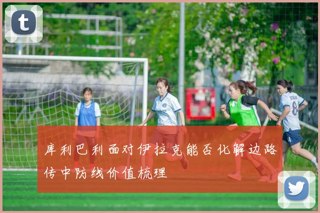 库利巴利面对伊拉克能否化解边路传中防线价值梳理