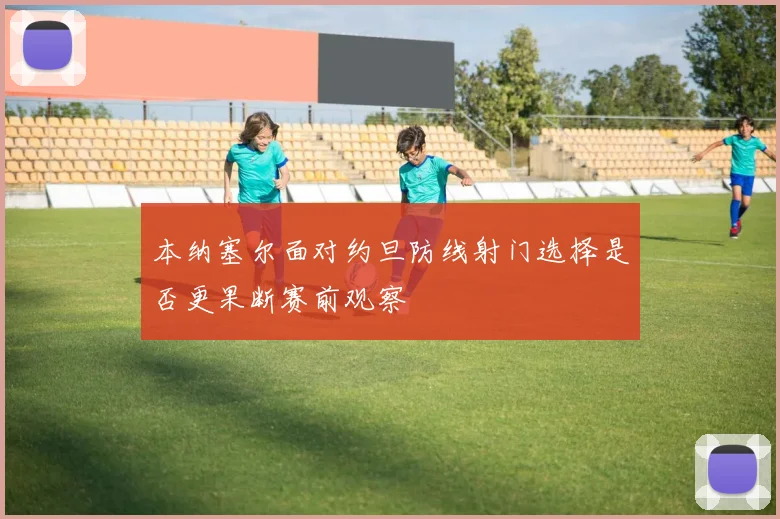 本纳塞尔面对约旦防线射门选择是否更果断赛前观察