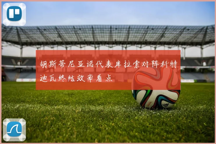 胡斯蒂尼亚诺代表库拉索对阵科特迪瓦终结效率看点